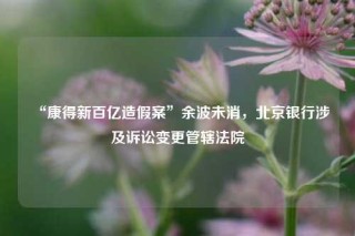 “康得新百亿造假案”余波未消，北京银行涉及诉讼变更管辖法院
