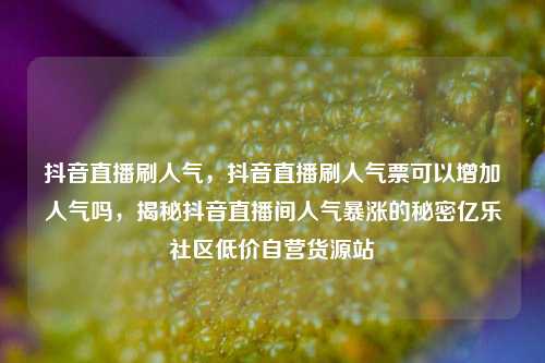 抖音直播刷人气，抖音直播刷人气票可以增加人气吗，揭秘抖音直播间人气暴涨的秘密亿乐社区低价自营货源站  第1张