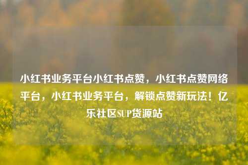 小红书业务平台小红书点赞	，小红书点赞网络平台，小红书业务平台，解锁点赞新玩法！亿乐社区SUP货源站  第1张