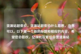 货源站超低价，货源站超低价什么意思，当然可以。以下是一个新的标题和相应的内容，希望您会喜欢。亿乐社区低价自营货源站