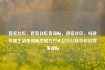 直客社区，直客社区货源站，直客社区，构建专属生活圈的新型居住方式亿乐社区低价自营货源站