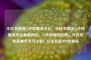 小红书阅读24小时服务平台，小红书阅读24小时服务平台是真的吗，24小时阅读狂欢，开启您的沉浸式学习之旅！亿乐社区SUP货源站