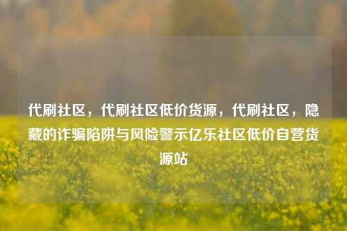 代刷社区，代刷社区低价货源，代刷社区	，隐藏的诈骗陷阱与风险警示亿乐社区低价自营货源站  第1张