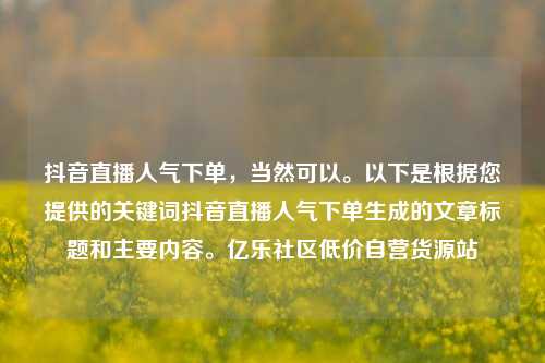 抖音直播人气下单	，当然可以	。以下是根据您提供的关键词抖音直播人气下单生成的文章标题和主要内容。亿乐社区低价自营货源站  第1张