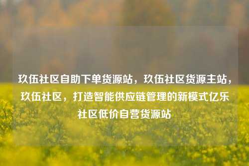 玖伍社区自助下单货源站	，玖伍社区货源主站，玖伍社区，打造智能供应链管理的新模式亿乐社区低价自营货源站  第1张