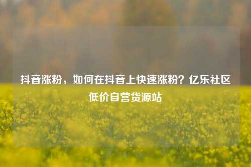抖音涨粉	，如何在抖音上快速涨粉？亿乐社区低价自营货源站  第1张